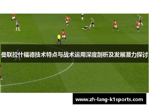 曼联拉什福德技术特点与战术运用深度剖析及发展潜力探讨