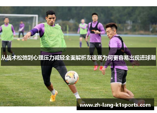 从战术松弛到心理压力减轻全面解析友谊赛为何更容易出现进球潮 从战术松弛到心理压力减轻全面解析友谊赛为何更容易出现进球潮