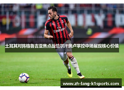 土耳其对阵格鲁吉亚焦点战恰尔汗奥卢掌控中场展现核心价值 土耳其对阵格鲁吉亚焦点战恰尔汗奥卢掌控中场展现核心价值