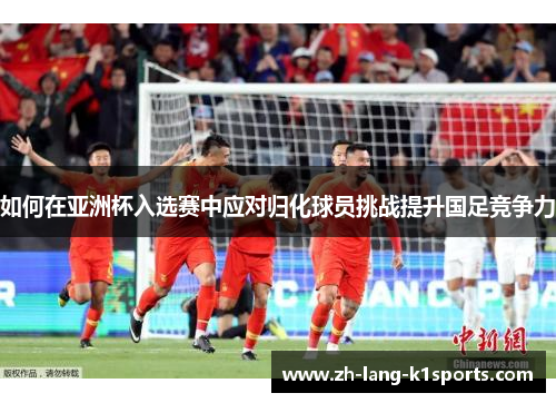 如何在亚洲杯入选赛中应对归化球员挑战提升国足竞争力 如何在亚洲杯入选赛中应对归化球员挑战提升国足竞争力