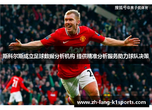 斯科尔斯成立足球数据分析机构 提供精准分析服务助力球队决策 斯科尔斯成立足球数据分析机构 提供精准分析服务助力球队决策