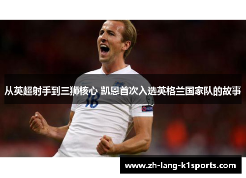 从英超射手到三狮核心 凯恩首次入选英格兰国家队的故事 从英超射手到三狮核心 凯恩首次入选英格兰国家队的故事