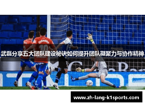 武磊分享五大团队建设秘诀如何提升团队凝聚力与协作精神 武磊分享五大团队建设秘诀如何提升团队凝聚力与协作精神