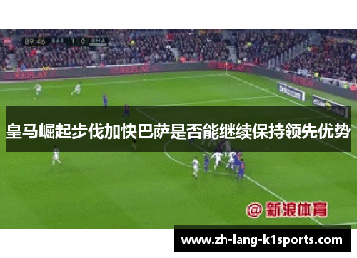 皇马崛起步伐加快巴萨是否能继续保持领先优势 皇马崛起步伐加快巴萨是否能继续保持领先优势