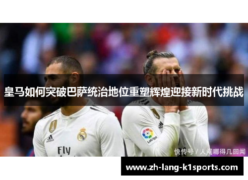 皇马如何突破巴萨统治地位重塑辉煌迎接新时代挑战 皇马如何突破巴萨统治地位重塑辉煌迎接新时代挑战